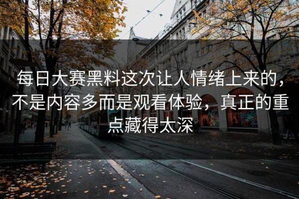 每日大赛黑料这次让人情绪上来的，不是内容多而是观看体验，真正的重点藏得太深