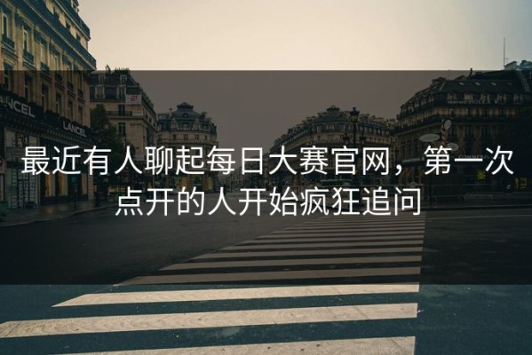 最近有人聊起每日大赛官网，第一次点开的人开始疯狂追问