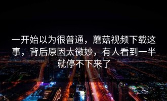 一开始以为很普通，蘑菇视频下载这事，背后原因太微妙，有人看到一半就停不下来了
