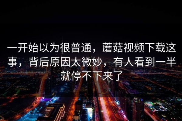 一开始以为很普通，蘑菇视频下载这事，背后原因太微妙，有人看到一半就停不下来了