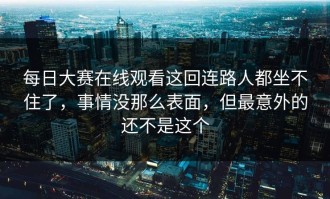 每日大赛在线观看这回连路人都坐不住了，事情没那么表面，但最意外的还不是这个