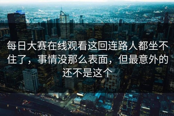 每日大赛在线观看这回连路人都坐不住了，事情没那么表面，但最意外的还不是这个