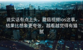 说实话有点上头，蘑菇视频ios这事，结果比想象更夸张，越看越觉得有猫腻