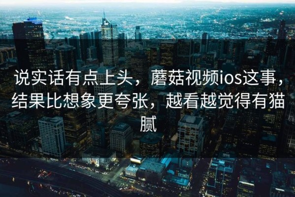 说实话有点上头，蘑菇视频ios这事，结果比想象更夸张，越看越觉得有猫腻