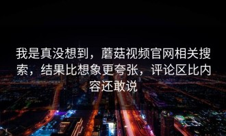 我是真没想到，蘑菇视频官网相关搜索，结果比想象更夸张，评论区比内容还敢说
