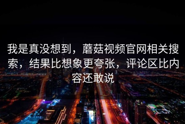 我是真没想到，蘑菇视频官网相关搜索，结果比想象更夸张，评论区比内容还敢说