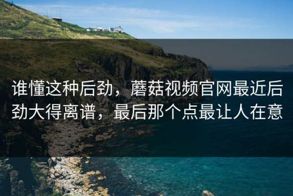 谁懂这种后劲，蘑菇视频官网最近后劲大得离谱，最后那个点最让人在意