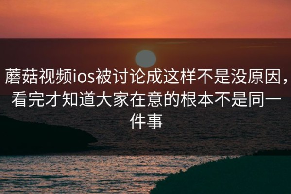 蘑菇视频ios被讨论成这样不是没原因，看完才知道大家在意的根本不是同一件事