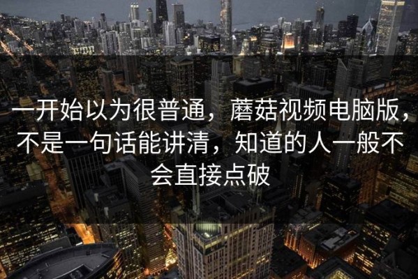 一开始以为很普通，蘑菇视频电脑版，不是一句话能讲清，知道的人一般不会直接点破