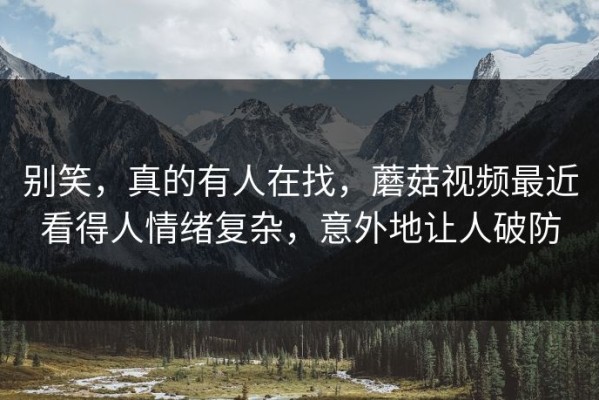 别笑，真的有人在找，蘑菇视频最近看得人情绪复杂，意外地让人破防