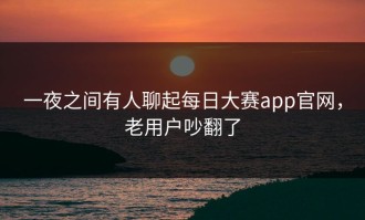 一夜之间有人聊起每日大赛app官网，老用户吵翻了