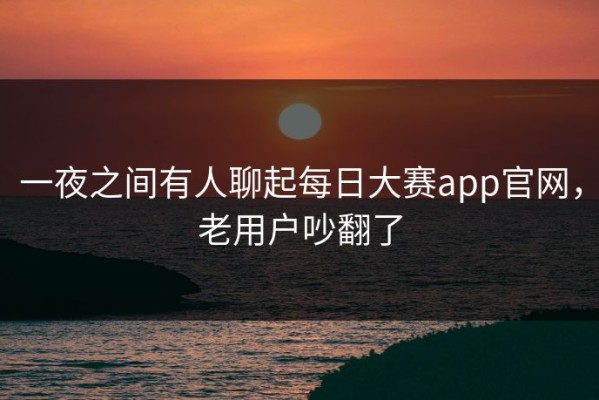 一夜之间有人聊起每日大赛app官网，老用户吵翻了