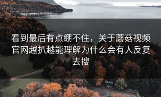 看到最后有点绷不住，关于蘑菇视频官网越扒越能理解为什么会有人反复去搜