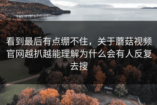 看到最后有点绷不住，关于蘑菇视频官网越扒越能理解为什么会有人反复去搜