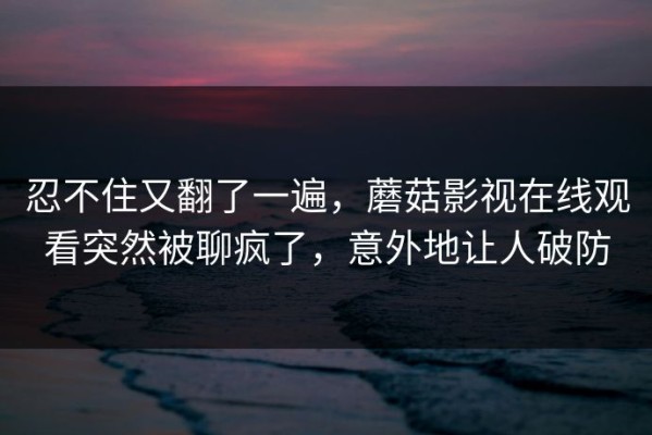 忍不住又翻了一遍，蘑菇影视在线观看突然被聊疯了，意外地让人破防