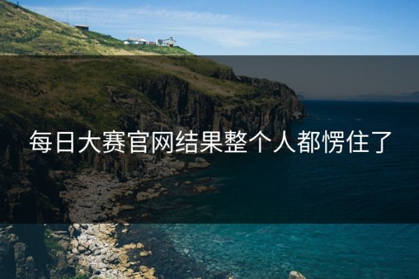 每日大赛官网结果整个人都愣住了