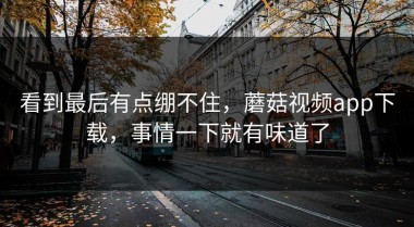 看到最后有点绷不住，蘑菇视频app下载，事情一下就有味道了