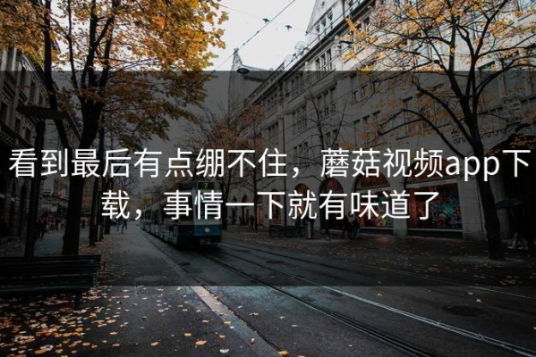 看到最后有点绷不住，蘑菇视频app下载，事情一下就有味道了