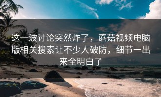 这一波讨论突然炸了，蘑菇视频电脑版相关搜索让不少人破防，细节一出来全明白了