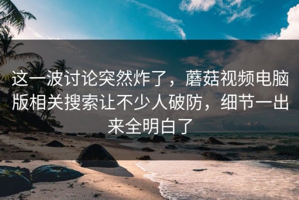 这一波讨论突然炸了，蘑菇视频电脑版相关搜索让不少人破防，细节一出来全明白了