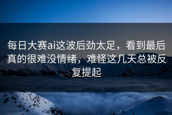 每日大赛ai这波后劲太足，看到最后真的很难没情绪，难怪这几天总被反复提起