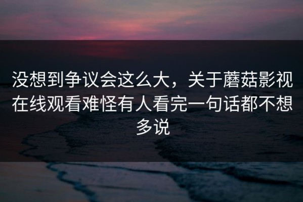没想到争议会这么大，关于蘑菇影视在线观看难怪有人看完一句话都不想多说