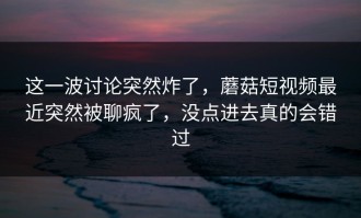这一波讨论突然炸了，蘑菇短视频最近突然被聊疯了，没点进去真的会错过