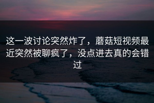 这一波讨论突然炸了，蘑菇短视频最近突然被聊疯了，没点进去真的会错过