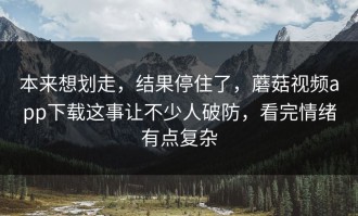 本来想划走，结果停住了，蘑菇视频app下载这事让不少人破防，看完情绪有点复杂