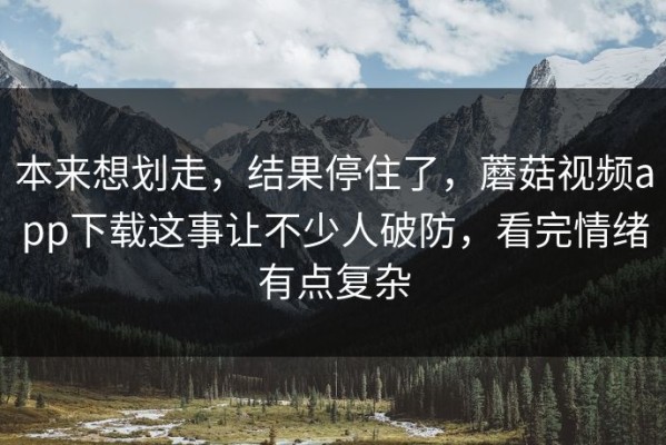 本来想划走，结果停住了，蘑菇视频app下载这事让不少人破防，看完情绪有点复杂
