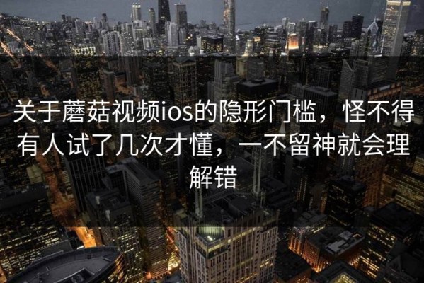 关于蘑菇视频ios的隐形门槛，怪不得有人试了几次才懂，一不留神就会理解错