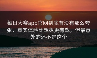 每日大赛app官网到底有没有那么夸张，真实体验比想象更有戏，但最意外的还不是这个