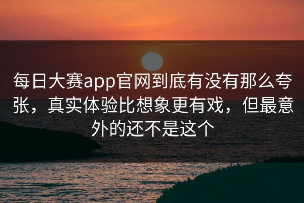每日大赛app官网到底有没有那么夸张，真实体验比想象更有戏，但最意外的还不是这个