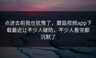 点进去前我也犹豫了，蘑菇视频app下载最近让不少人破防，不少人看完都沉默了