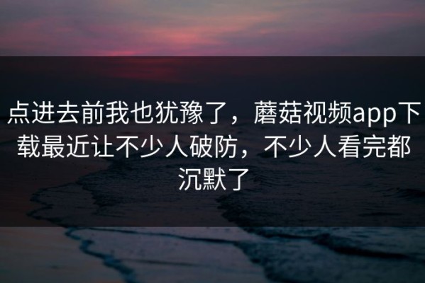 点进去前我也犹豫了，蘑菇视频app下载最近让不少人破防，不少人看完都沉默了