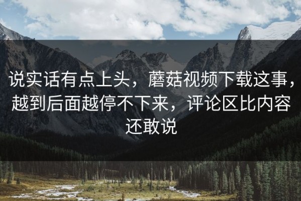 说实话有点上头，蘑菇视频下载这事，越到后面越停不下来，评论区比内容还敢说