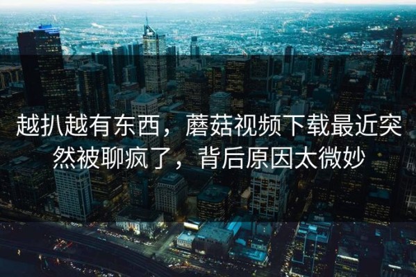 越扒越有东西，蘑菇视频下载最近突然被聊疯了，背后原因太微妙