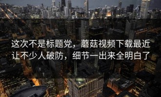 这次不是标题党，蘑菇视频下载最近让不少人破防，细节一出来全明白了