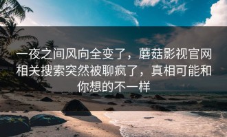 一夜之间风向全变了，蘑菇影视官网相关搜索突然被聊疯了，真相可能和你想的不一样
