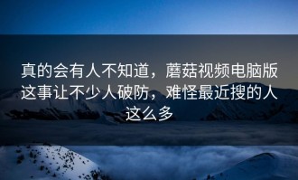 真的会有人不知道，蘑菇视频电脑版这事让不少人破防，难怪最近搜的人这么多