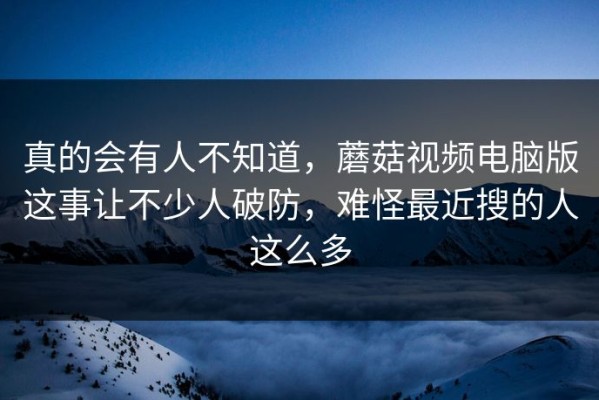 真的会有人不知道，蘑菇视频电脑版这事让不少人破防，难怪最近搜的人这么多