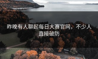 昨晚有人聊起每日大赛官网，不少人直接破防