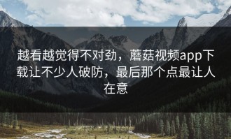 越看越觉得不对劲，蘑菇视频app下载让不少人破防，最后那个点最让人在意