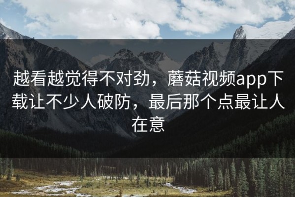 越看越觉得不对劲，蘑菇视频app下载让不少人破防，最后那个点最让人在意