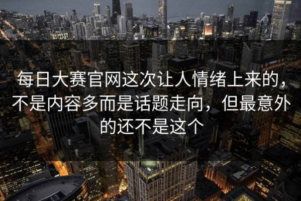 每日大赛官网这次让人情绪上来的，不是内容多而是话题走向，但最意外的还不是这个