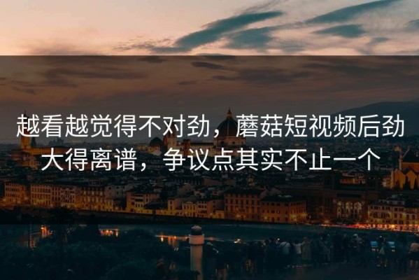越看越觉得不对劲，蘑菇短视频后劲大得离谱，争议点其实不止一个
