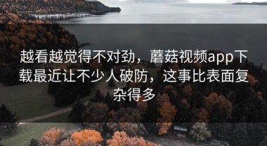 越看越觉得不对劲，蘑菇视频app下载最近让不少人破防，这事比表面复杂得多
