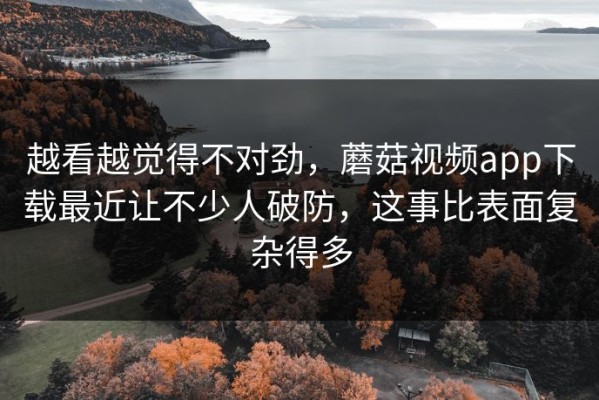 越看越觉得不对劲，蘑菇视频app下载最近让不少人破防，这事比表面复杂得多