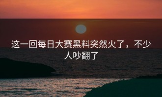 这一回每日大赛黑料突然火了，不少人吵翻了