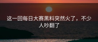 这一回每日大赛黑料突然火了，不少人吵翻了
